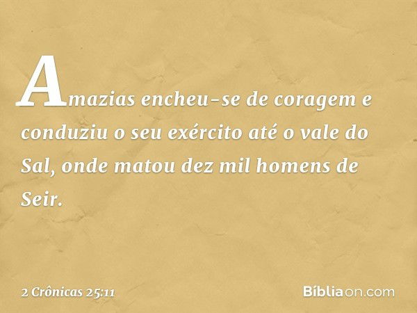 Amazias encheu-se de coragem e con­duziu o seu exército até o vale do Sal, onde matou dez mil ho­mens de Seir. -- 2 Crônicas 25:11