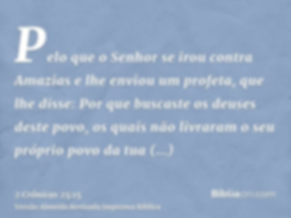 Pelo que o Senhor se irou contra Amazias e lhe enviou um profeta, que lhe disse: Por que buscaste os deuses deste povo, os quais não livraram o seu próprio povo