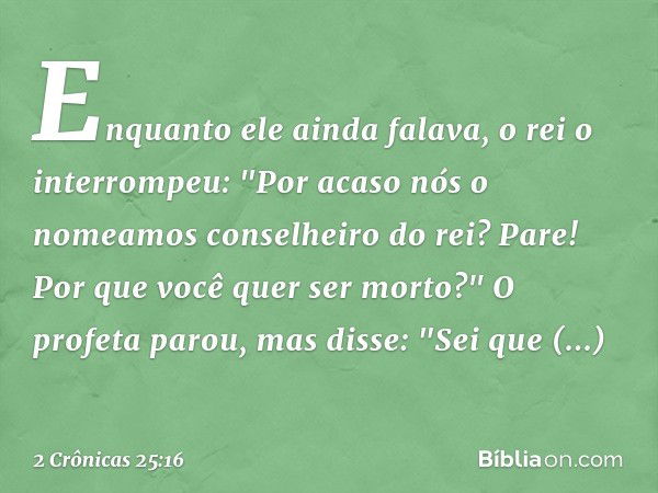 Enquanto ele ainda falava, o rei o interrompeu: "Por acaso nós o nomeamos conselheiro do rei? Pare! Por que você quer ser morto?"
O profeta parou, mas disse: "S