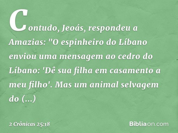 Contudo, Jeoás, respondeu a Amazias: "O espinheiro do Líbano enviou uma men­sagem ao cedro do Líbano: 'Dê sua filha em casamento a meu filho'. Mas um animal sel