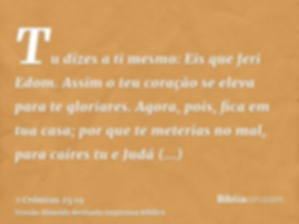 Tu dizes a ti mesmo: Eis que feri Edom. Assim o teu coração se eleva para te gloriares. Agora, pois, fica em tua casa; por que te meterias no mal, para caíres t