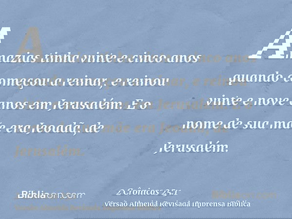 Amazias tinha vinte e cinco anos quando começou a reinar, e reinou vinte e nove anos em Jerusalém. E o nome de sua mãe era Jeoadã, de Jerusalém.