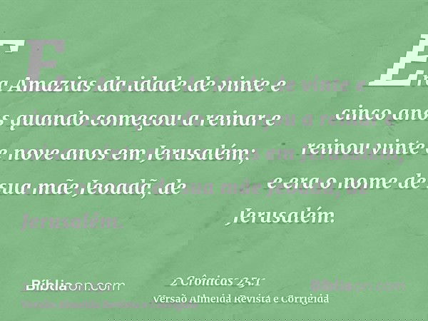 Era Amazias da idade de vinte e cinco anos quando começou a reinar e reinou vinte e nove anos em Jerusalém; e era o nome de sua mãe Jeoadã, de Jerusalém.