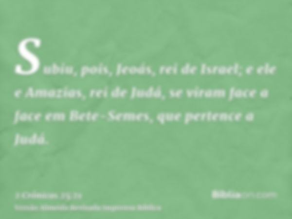 Subiu, pois, Jeoás, rei de Israel; e ele e Amazias, rei de Judá, se viram face a face em Bete-Semes, que pertence a Judá.