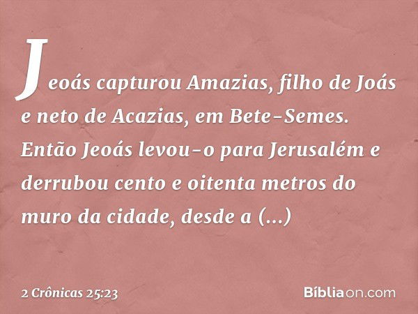 Jeoás capturou Amazias, filho de Joás e neto de Acazias, em Bete-Semes. Então Jeoás levou-o para Jerusalém e derrubou cento e oitenta metros do muro da cidade, 