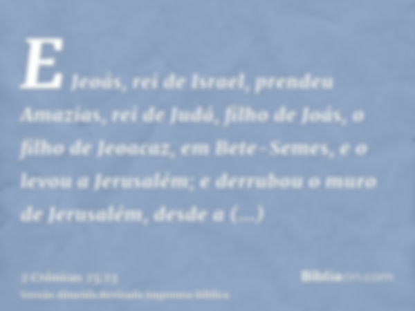 E Jeoás, rei de Israel, prendeu Amazias, rei de Judá, filho de Joás, o filho de Jeoacaz, em Bete-Semes, e o levou a Jerusalém; e derrubou o muro de Jerusalém, d