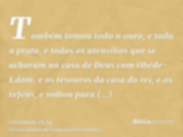 Também tomou todo o ouro, e toda a prata, e todos os utensílios que se acharam na casa de Deus com Obede-Edom, e os tesouros da casa do rei, e os reféns, e volt