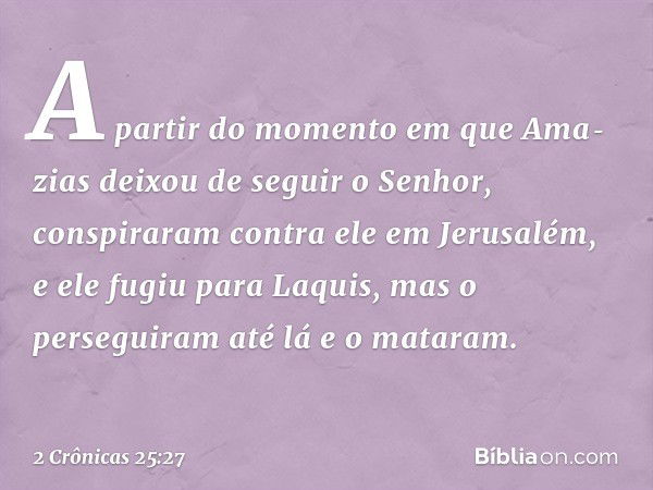 A partir do momento em que Ama­zias deixou de seguir o Senhor, conspiraram contra ele em Jerusalém, e ele fugiu para Laquis, mas o perseguiram até lá e o matara