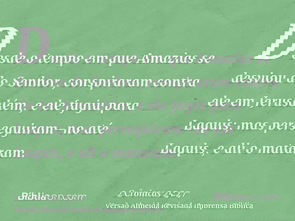 Desde o tempo em que Amazias se desviou do Senhor, conspiraram contra ele em Jerusalém, e ele fugiu para Laquis; mas perseguiram-no até Laquis, e ali o mataram.