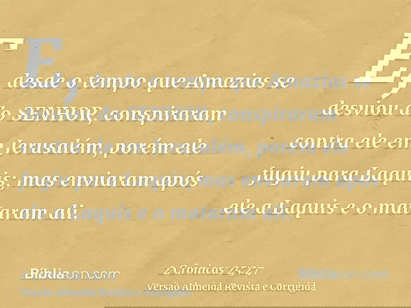 E, desde o tempo que Amazias se desviou do SENHOR, conspiraram contra ele em Jerusalém, porém ele fugiu para Laquis; mas enviaram após ele a Laquis e o mataram