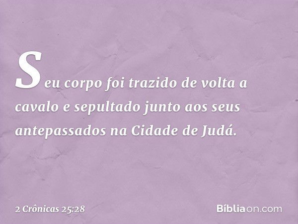 Seu corpo foi trazido de volta a cavalo e sepultado junto aos seus antepassados na Cidade de Judá. -- 2 Crônicas 25:28