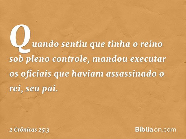 Quan­do sentiu­ que tinha o reino sob pleno con­trole, man­dou executar os oficiais que haviam assassinado o rei, seu pai. -- 2 Crônicas 25:3