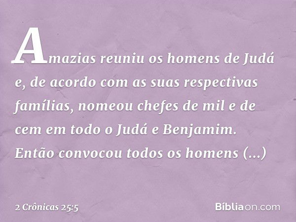 Amazias reuniu os homens de Judá e, de acordo com as suas respectivas famílias, nomeou chefes de mil e de cem em todo o Judá e Benjamim. Então convocou todos os