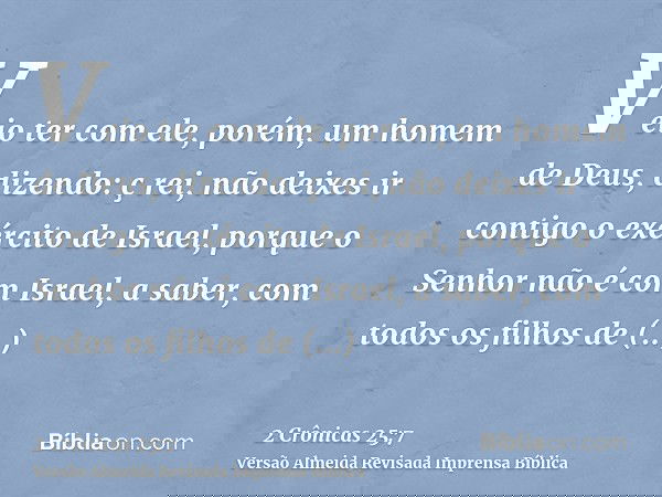 Veio ter com ele, porém, um homem de Deus, dizendo: ç rei, não deixes ir contigo o exército de Israel, porque o Senhor não é com Israel, a saber, com todos os f