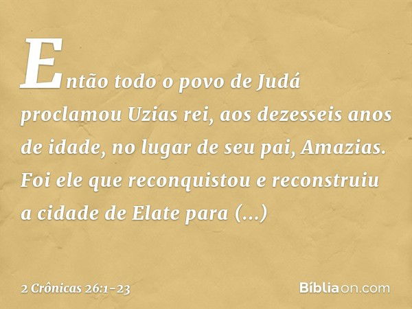 Então todo o povo de Judá proclamou Uzias rei, aos dezesseis anos de idade, no lugar de seu pai, Amazias. Foi ele que reconquistou e reconstruiu a cidade de Ela