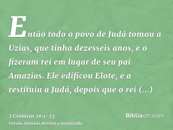 Então todo o povo de Judá tomou a Uzias, que tinha dezesseis anos, e o fizeram rei em lugar de seu pai Amazias.Ele edificou Elote, e a restituiu a Judá, depois 