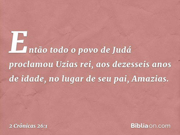 Então todo o povo de Judá proclamou Uzias rei, aos dezesseis anos de idade, no lugar de seu pai, Amazias. -- 2 Crônicas 26:1