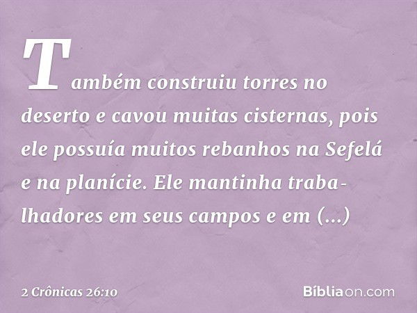 Também construiu torres no deserto e cavou muitas cisternas, pois ele possuía muitos rebanhos na Sefelá e na planície. Ele man­tinha traba­lhadores em seus camp