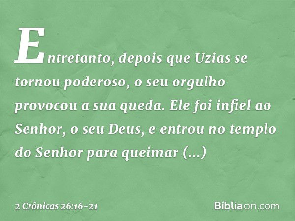 Entretanto, depois que Uzias se tornou poderoso, o seu orgulho provocou a sua queda. Ele foi infiel ao Senhor, o seu Deus, e entrou no templo do Senhor para que