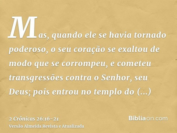 Mas, quando ele se havia tornado poderoso, o seu coração se exaltou de modo que se corrompeu, e cometeu transgressões contra o Senhor, seu Deus; pois entrou no 