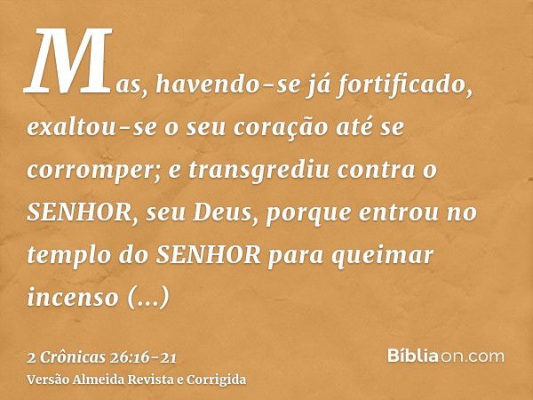 Mas, havendo-se já fortificado, exaltou-se o seu coração até se corromper; e transgrediu contra o SENHOR, seu Deus, porque entrou no templo do SENHOR para queim