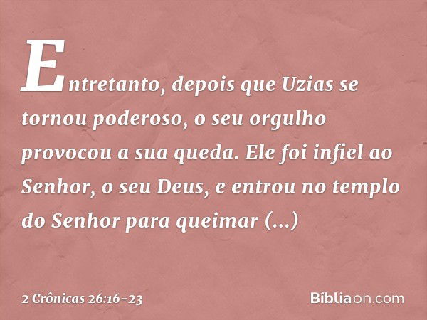 Entretanto, depois que Uzias se tornou poderoso, o seu orgulho provocou a sua queda. Ele foi infiel ao Senhor, o seu Deus, e entrou no templo do Senhor para que