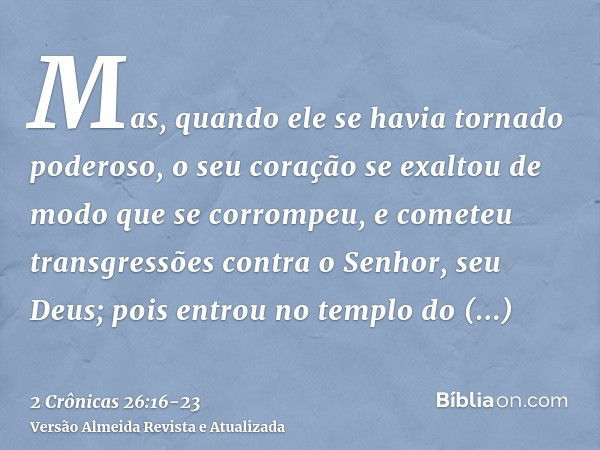 Mas, quando ele se havia tornado poderoso, o seu coração se exaltou de modo que se corrompeu, e cometeu transgressões contra o Senhor, seu Deus; pois entrou no 