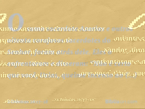 O sumo sacerdote Azarias e outros oitenta corajosos sacerdotes do Senhor, foram atrás dele. Eles o enfrentaram e disseram: "Não é certo que você, Uzias, queime 