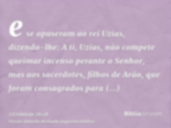 e se opuseram ao rei Uzias, dizendo-lhe: A ti, Uzias, não compete queimar incenso perante o Senhor, mas aos sacerdotes, filhos de Arão, que foram consagrados pa