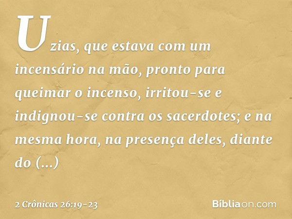 Uzias, que estava com um incensário na mão, pronto para queimar o incenso, irritou-se e indignou-se contra os sacerdotes; e na mesma hora, na presença deles, di