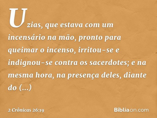 Uzias, que estava com um incensário na mão, pronto para queimar o incenso, irritou-se e indignou-se contra os sacerdotes; e na mesma hora, na presença deles, di