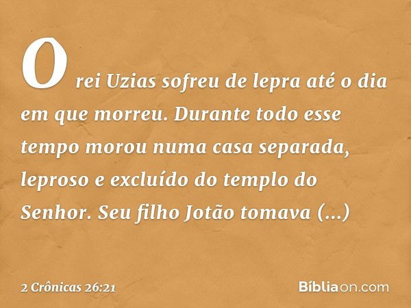 O rei Uzias sofreu de lepra até o dia em que mor­reu. Durante todo esse tempo morou numa casa separada, leproso e excluído do templo do Senhor. Seu filho Jotão 