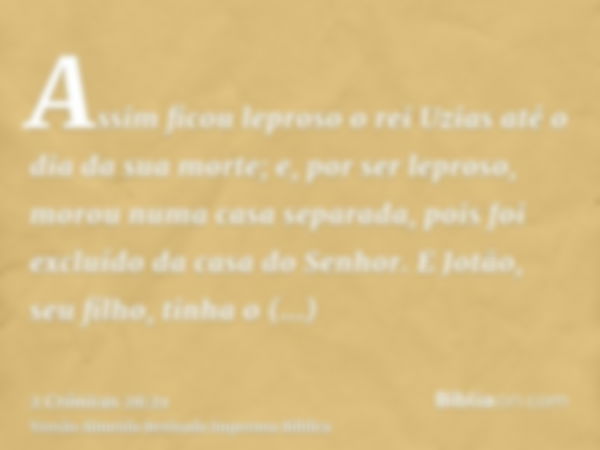 Assim ficou leproso o rei Uzias até o dia da sua morte; e, por ser leproso, morou numa casa separada, pois foi excluído da casa do Senhor. E Jotão, seu filho, t