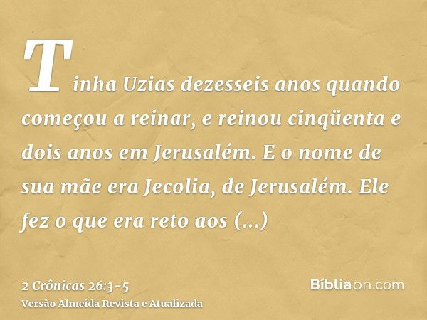 Tinha Uzias dezesseis anos quando começou a reinar, e reinou cinqüenta e dois anos em Jerusalém. E o nome de sua mãe era Jecolia, de Jerusalém.Ele fez o que era