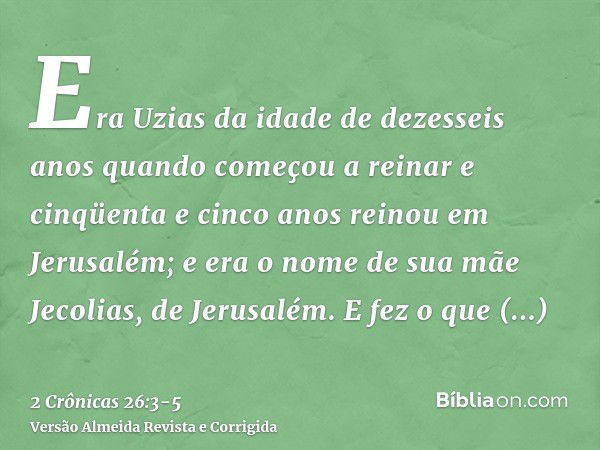 Era Uzias da idade de dezesseis anos quando começou a reinar e cinqüenta e cinco anos reinou em Jerusalém; e era o nome de sua mãe Jecolias, de Jerusalém.E fez 