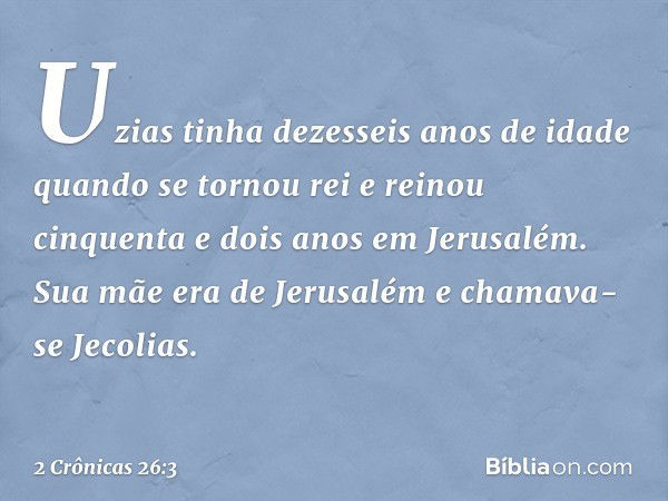 Uzias tinha dezesseis anos de idade quan­do se tornou rei e reinou cinquenta e dois anos em Jerusalém. Sua mãe era de Jerusalém e chamava-se Jecolias. -- 2 Crôn