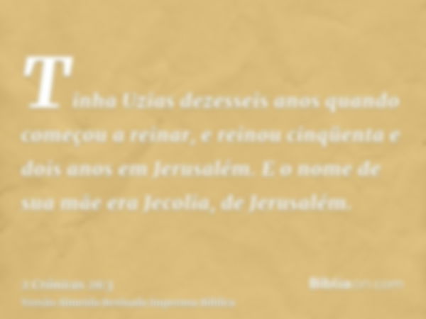 Tinha Uzias dezesseis anos quando começou a reinar, e reinou cinqüenta e dois anos em Jerusalém. E o nome de sua mãe era Jecolia, de Jerusalém.