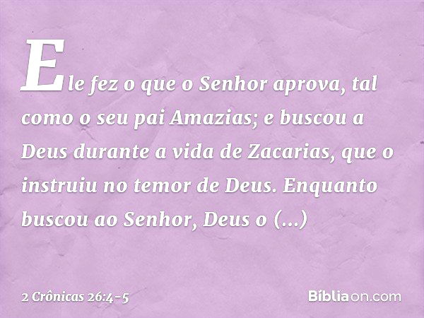 Ele fez o que o Senhor aprova, tal como o seu pai Amazias; e bus­cou a Deus durante a vida de Zacarias, que o instruiu no temor de Deus. Enquanto buscou ao Senh