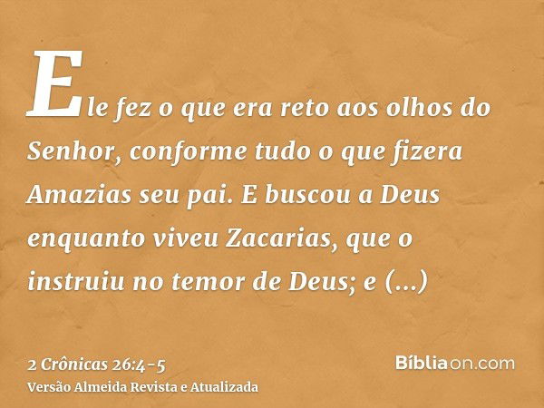 Ele fez o que era reto aos olhos do Senhor, conforme tudo o que fizera Amazias seu pai.E buscou a Deus enquanto viveu Zacarias, que o instruiu no temor de Deus;