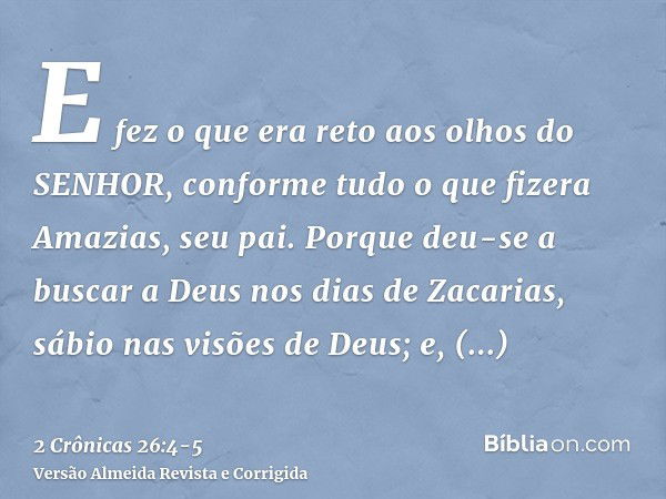 E fez o que era reto aos olhos do SENHOR, conforme tudo o que fizera Amazias, seu pai.Porque deu-se a buscar a Deus nos dias de Zacarias, sábio nas visões de De