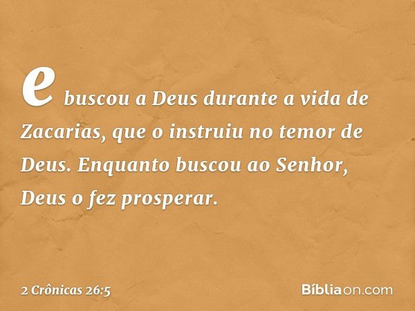 e bus­cou a Deus durante a vida de Zacarias, que o instruiu no temor de Deus. Enquanto buscou ao Senhor, Deus o fez pros­perar. -- 2 Crônicas 26:5