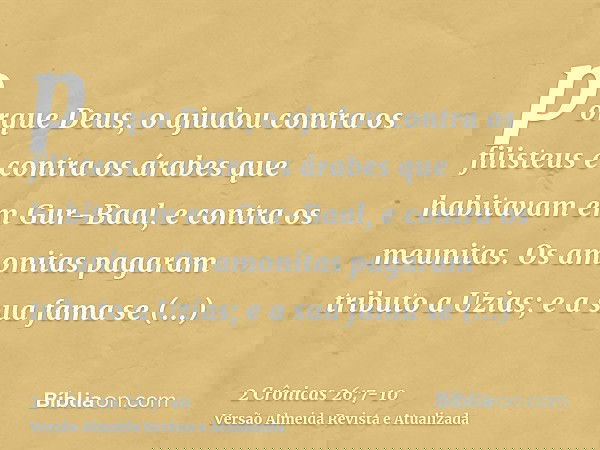 porque Deus, o ajudou contra os filisteus e contra os árabes que habitavam em Gur-Baal, e contra os meunitas.Os amonitas pagaram tributo a Uzias; e a sua fama s