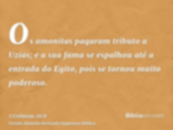 Os amonitas pagaram tributo a Uzias; e a sua fama se espalhou até a entrada do Egito, pois se tornou muito poderoso.