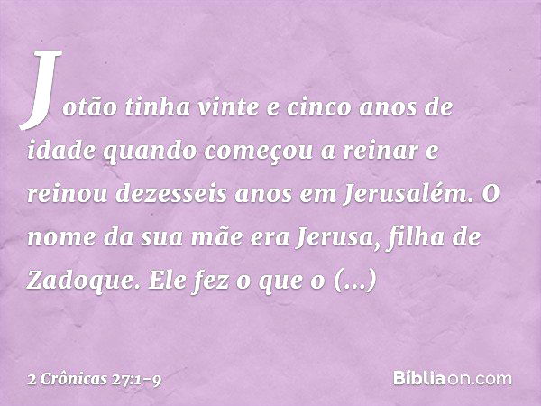 Jotão tinha vinte e cinco anos de idade quando começou a reinar e reinou dezesseis anos em Jerusalém. O nome da sua mãe era Jerusa, filha de Zadoque. Ele fez o 