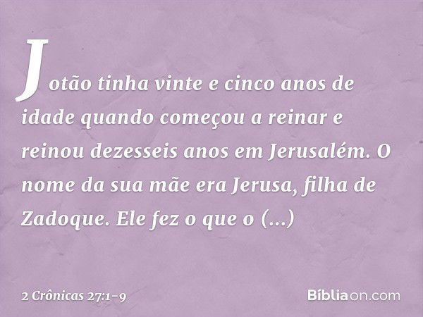 Jotão tinha vinte e cinco anos de idade quando começou a reinar e reinou dezesseis anos em Jerusalém. O nome da sua mãe era Jerusa, filha de Zadoque. Ele fez o 