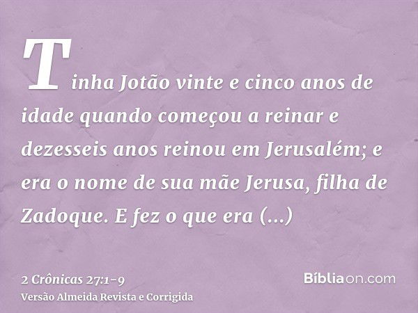 Tinha Jotão vinte e cinco anos de idade quando começou a reinar e dezesseis anos reinou em Jerusalém; e era o nome de sua mãe Jerusa, filha de Zadoque.E fez o q