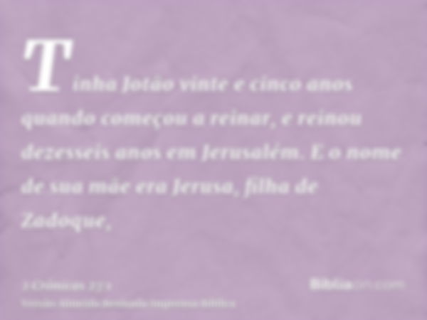 Tinha Jotão vinte e cinco anos quando começou a reinar, e reinou dezesseis anos em Jerusalém. E o nome de sua mãe era Jerusa, filha de Zadoque,