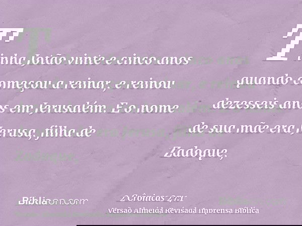 Tinha Jotão vinte e cinco anos quando começou a reinar, e reinou dezesseis anos em Jerusalém. E o nome de sua mãe era Jerusa, filha de Zadoque,