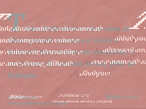 Tinha Jotão vinte e cinco anos de idade quando começou a reinar e dezesseis anos reinou em Jerusalém; e era o nome de sua mãe Jerusa, filha de Zadoque.