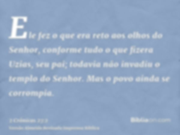 Ele fez o que era reto aos olhos do Senhor, conforme tudo o que fizera Uzias, seu pai; todavia não invadiu o templo do Senhor. Mas o povo ainda se corrompia.